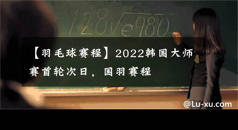 【羽毛球赛程】2022韩国大师赛首轮次日,国羽赛程