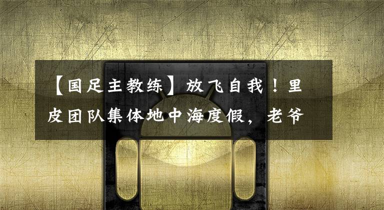 【国足主教练】放飞自我！里皮团队集体地中海度假，老爷子心情愉悦金链很耀眼
