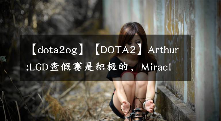 【dota2og】【DOTA2】Arthur:LGD查假赛是积极的，Miracle表示打OG前会回来。