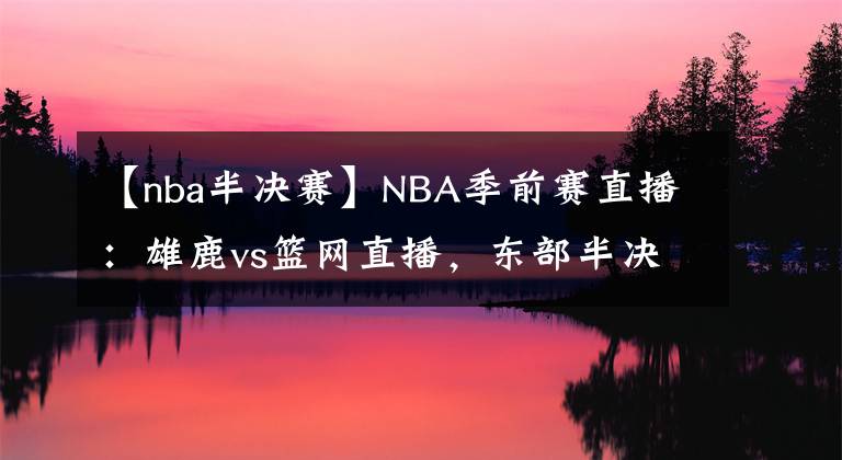 【nba半决赛】NBA季前赛直播:雄鹿vs篮网直播,东部半决赛重演!