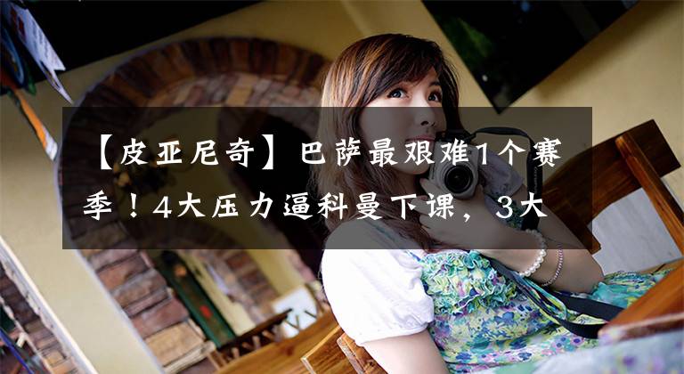 【皮亚尼奇】巴萨最艰难1个赛季!4大压力逼科曼下课,3大毒瘤搅乱更衣室