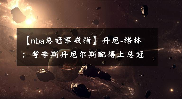 【nba总冠军戒指】丹尼-格林:考辛斯丹尼尔斯配得上总冠军戒指 他们曾是湖人一员