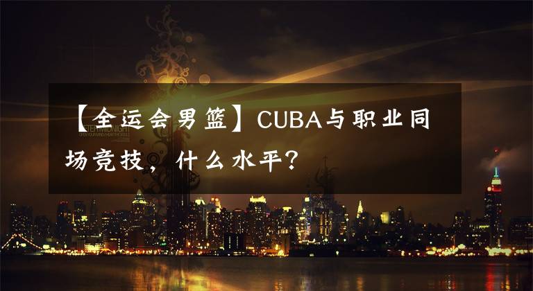 【全运会男篮】CUBA与职业同场竞技，什么水平？
