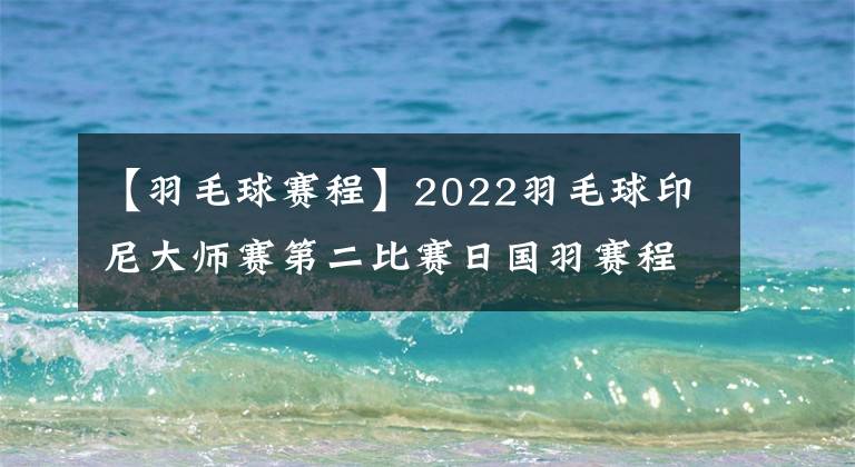 【羽毛球赛程】2022羽毛球印尼大师赛第二比赛日国羽赛程，全员出击正赛