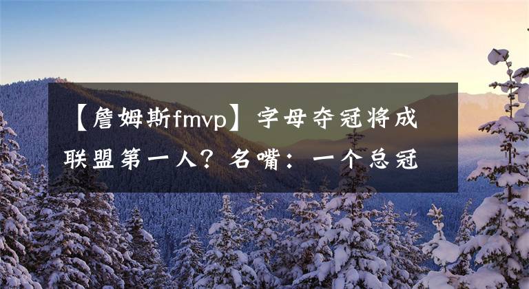 【詹姆斯fmvp】字母夺冠将成联盟第一人？名嘴：一个总冠军+FMVP，将超越詹姆斯、杜兰特