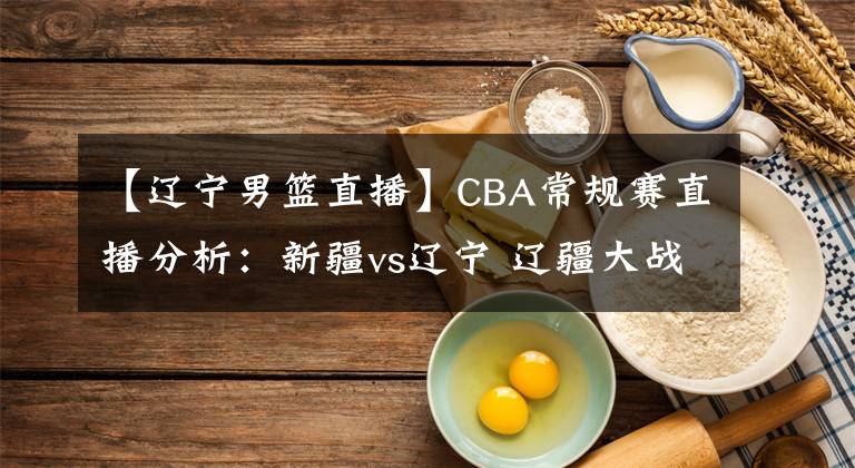 【辽宁男篮直播】CBA常规赛直播分析：新疆vs辽宁 辽疆大战，周琦PK韩德君