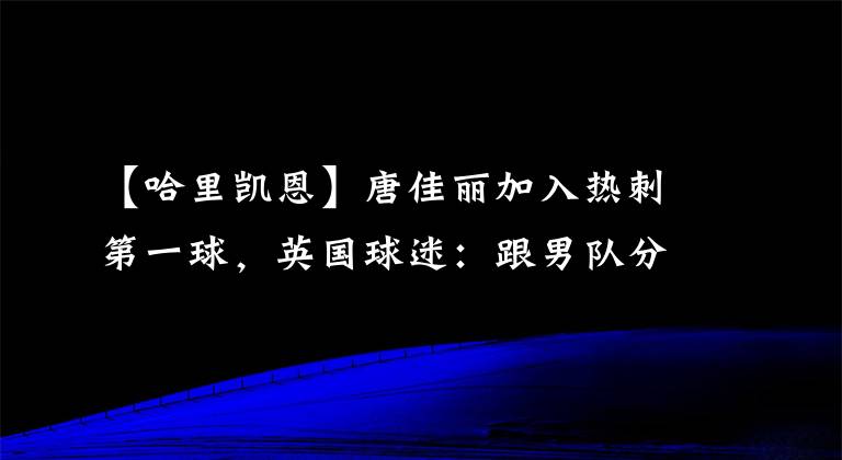 【哈里凯恩】唐佳丽加入热刺第一球,英国球迷:跟男队分享一下秘籍吧,他们需要帮助