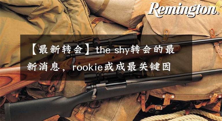 【最新转会】the shy转会的最新消息,rookie或成最关键因素