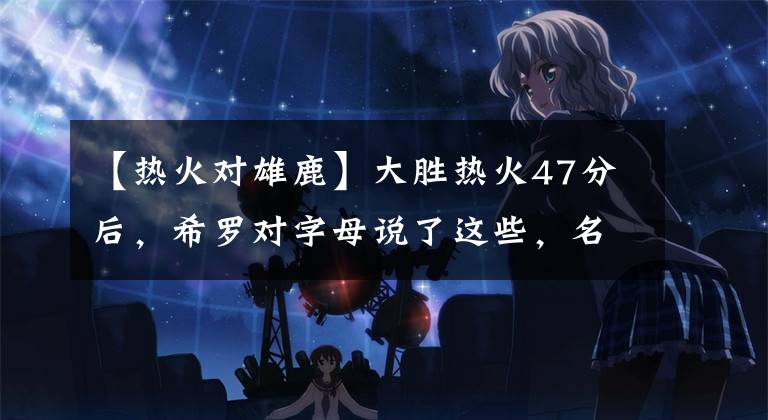 【热火对雄鹿】大胜热火47分后，希罗对字母说了这些，名宿：这梁子是结下了！