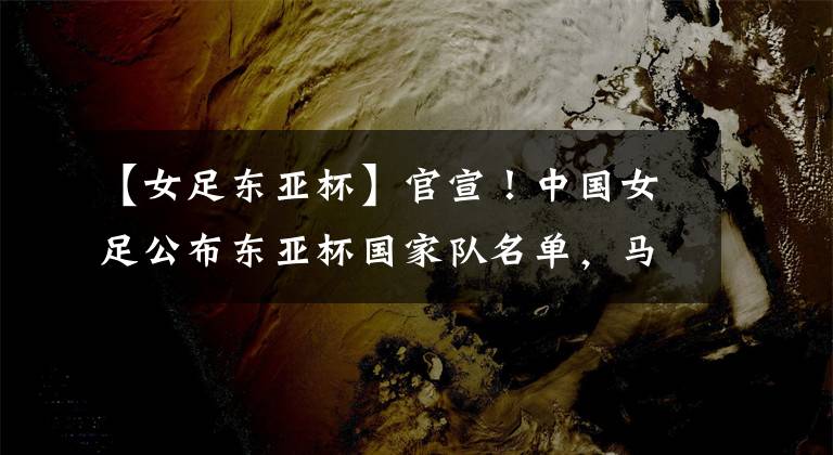 【女足东亚杯】官宣!中国女足公布东亚杯国家队名单,马君与李影等12人意外落选