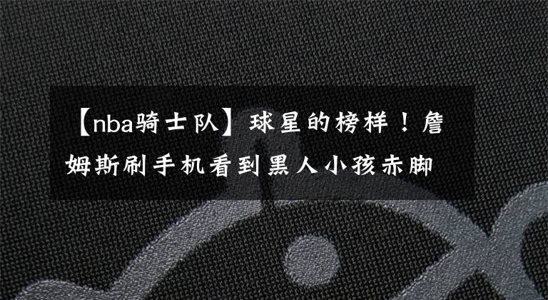 【nba骑士队】球星的榜样!詹姆斯刷手机看到黑人小孩赤脚打球,转发视频想送鞋