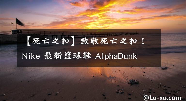 【死亡之扣】致敬死亡之扣!Nike 最新篮球鞋 AlphaDunk 新配色登场