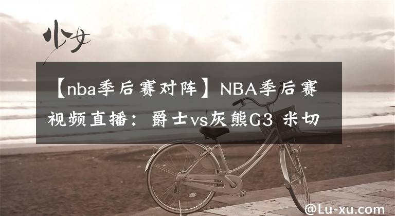 【nba季后赛对阵】NBA季后赛视频直播:爵士vs灰熊G3 米切尔对阵莫兰特 爵士欲再下一城!