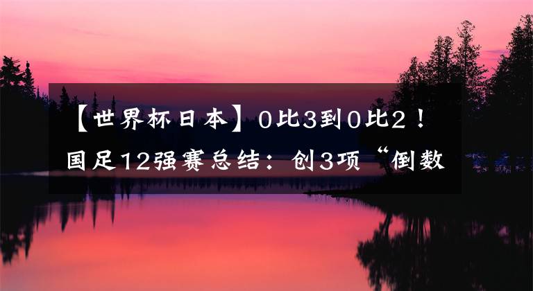 【世界杯日本】0比3到0比2！国足12强赛总结：创3项“倒数第一”，武磊进球第一