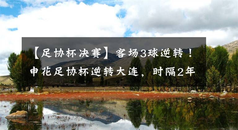 【足协杯决赛】客场3球逆转!申花足协杯逆转大连,时隔2年+第6次晋级决赛