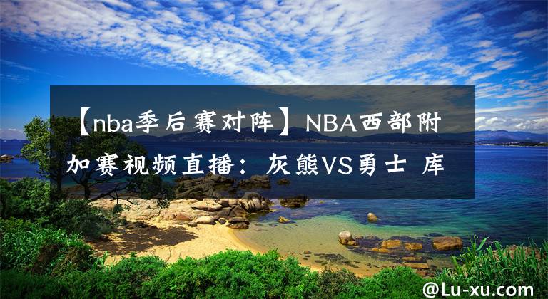 【nba季后赛对阵】NBA西部附加赛视频直播：灰熊VS勇士 库里对阵莫兰特，谁能拿到季后赛门票？