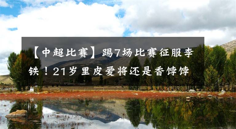 【中超比赛】踢7场比赛征服李铁！21岁里皮爱将还是香饽饽，国足给他留位！