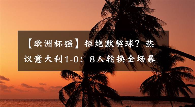 【欧洲杯强】拒绝默契球？热议意大利1-0：8人轮换全场暴打！替补比主力还强