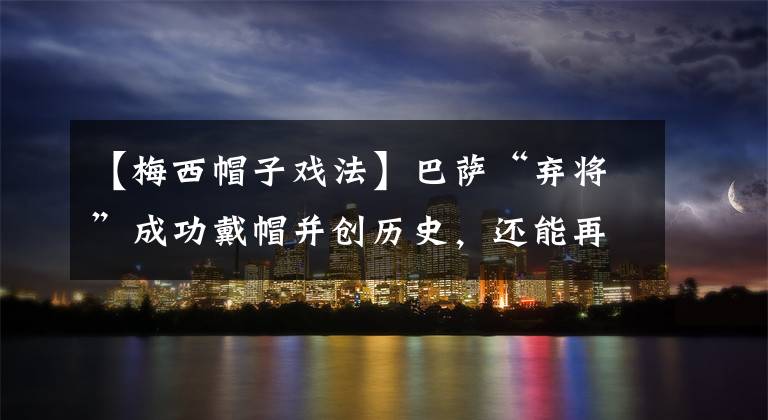 【梅西帽子戏法】巴萨“弃将”成功戴帽并创历史,还能再火几年?