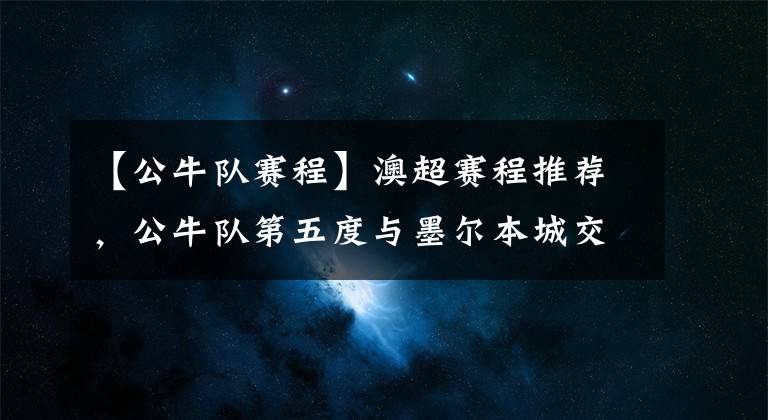 【公牛队赛程】澳超赛程推荐，公牛队第五度与墨尔本城交战，能否突破困境