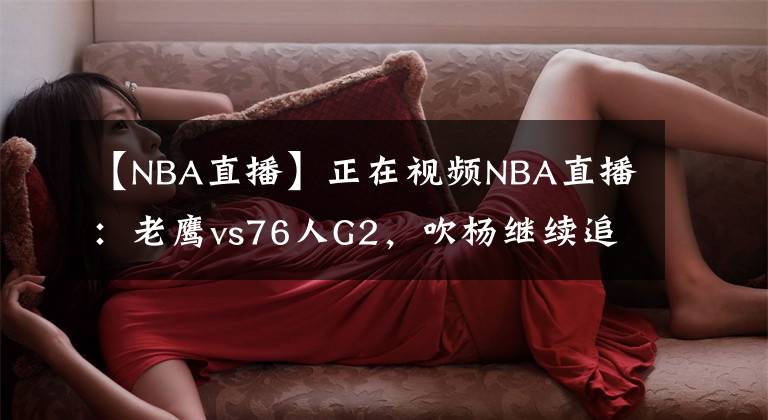 【NBA直播】正在视频NBA直播：老鹰vs76人G2，吹杨继续追赶客场历史纪录
