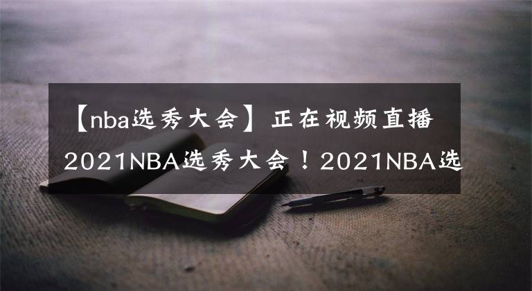 【nba选秀大会】正在视频直播2021NBA选秀大会！2021NBA选秀大会直播去哪儿看？