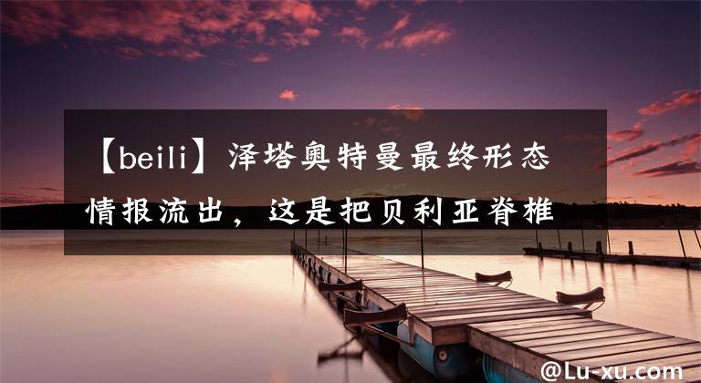 【beili】泽塔奥特曼最终形态情报流出,这是把贝利亚脊椎都拔出来了?!