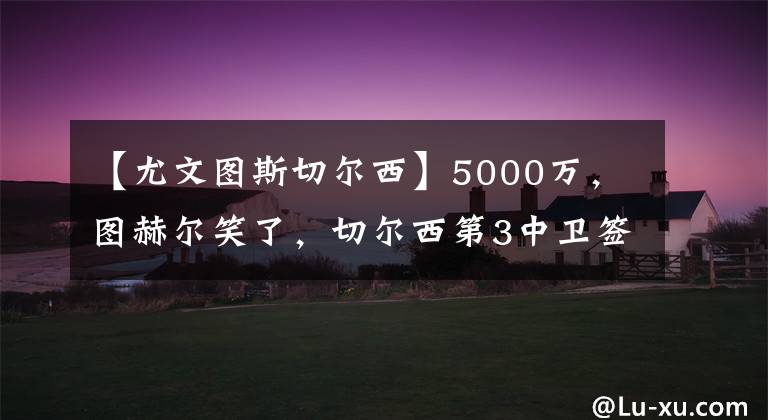 【尤文图斯切尔西】5000万,图赫尔笑了,切尔西第3中卫签,与巴萨竞争,球员愿转会