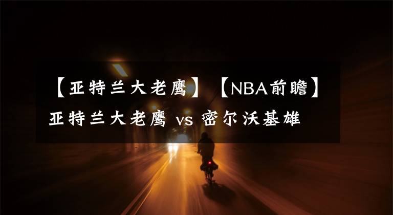 【亚特兰大老鹰】【NBA前瞻】亚特兰大老鹰 vs 密尔沃基雄鹿