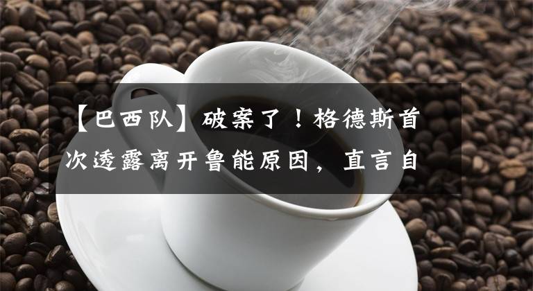 【巴西队】破案了！格德斯首次透露离开鲁能原因，直言自己就是想进巴西队