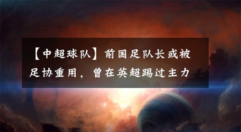 【中超球队】前国足队长或被足协重用,曾在英超踢过主力,带过中超球队