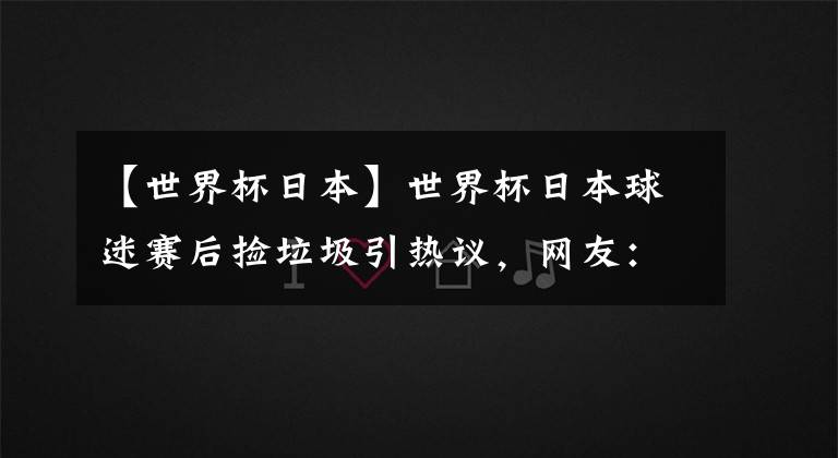 【世界杯日本】世界杯日本球迷赛后捡垃圾引热议，网友：中国球迷只是缺少机会而已……