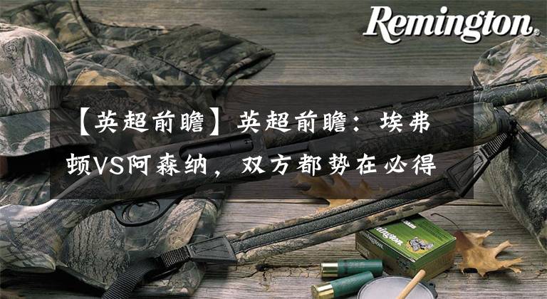 【英超前瞻】英超前瞻：埃弗顿VS阿森纳，双方都势在必得