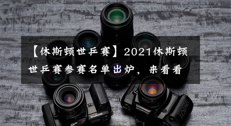 【休斯顿世乒赛】2021休斯顿世乒赛参赛名单出炉,来看看都有谁