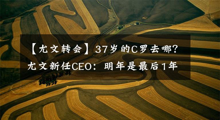 【尤文转会】37岁的C罗去哪?尤文新任CEO:明年是最后1年合同,之后无可奉告