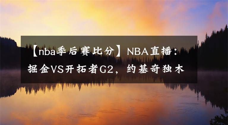 【nba季后赛比分】NBA直播:掘金VS开拓者G2,约基奇独木难支,掘金能否扳平比分?