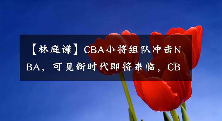 【林庭谦】CBA小将组队冲击NBA,可见新时代即将来临,CBA的未来有希望了!