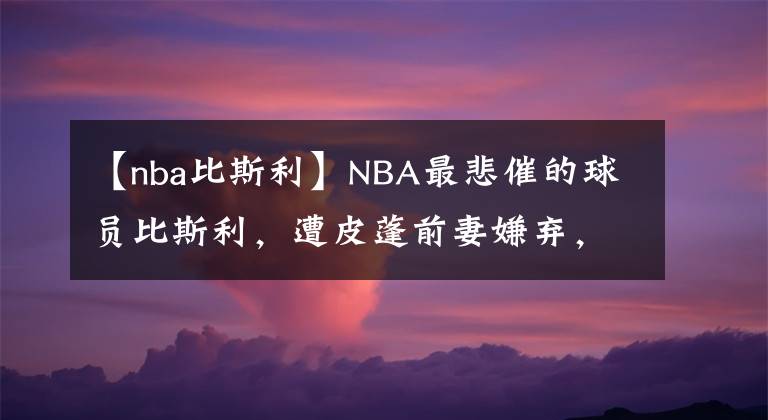 【nba比斯利】NBA最悲催的球员比斯利，遭皮蓬前妻嫌弃，妻离子散，78天出狱了