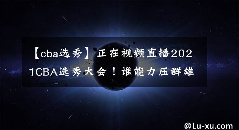 【cba选秀】正在视频直播2021CBA选秀大会!谁能力压群雄当选状元?