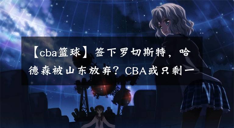 【cba篮球】签下罗切斯特,哈德森被山东放弃?CBA或只剩一队有签他可能性