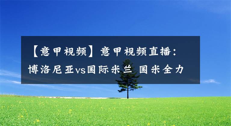 【意甲视频】意甲视频直播：博洛尼亚vs国际米兰 国米全力夺连胜稳固榜首！