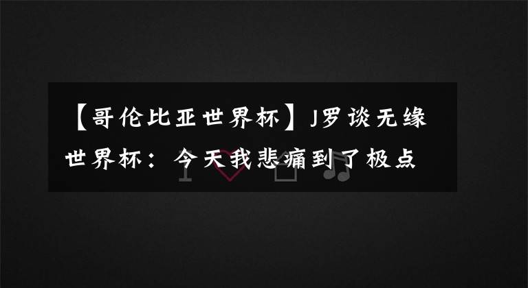 【哥伦比亚世界杯】J罗谈无缘世界杯:今天我悲痛到了极点 生涯最美妙的是参加世界杯