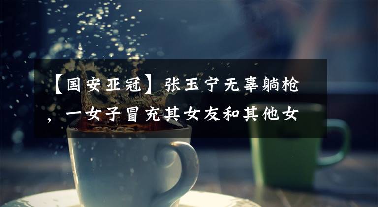 【国安亚冠】张玉宁无辜躺枪,一女子冒充其女友和其他女粉争风吃醋网上开撕