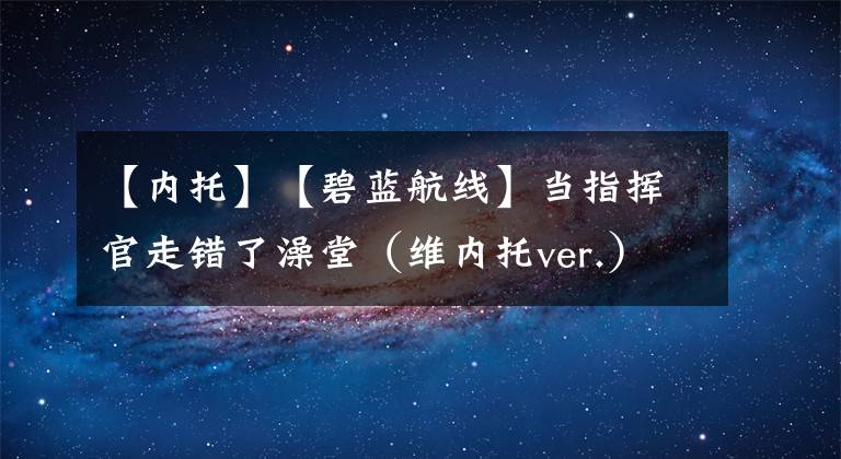 【内托】【碧蓝航线】当指挥官走错了澡堂（维内托ver.）