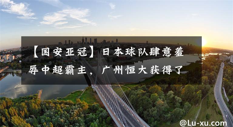 【国安亚冠】日本球队肆意羞辱中超霸主,广州恒大获得了一场耻辱性的胜利