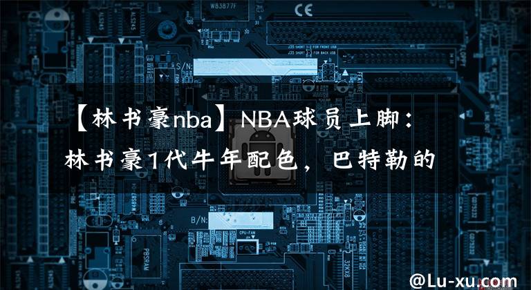【林书豪nba】NBA球员上脚：林书豪1代牛年配色，巴特勒的驭帅14代好看！