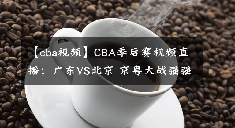 【cba视频】CBA季后赛视频直播:广东VS北京 京粤大战强强对决,谁将晋级四强?