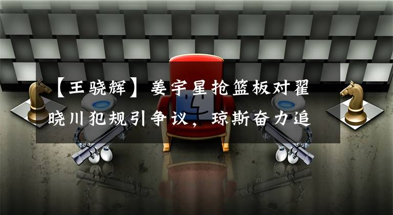 【王骁辉】姜宇星抢篮板对翟晓川犯规引争议，琼斯奋力追防立大功，吉林终结北京3连胜