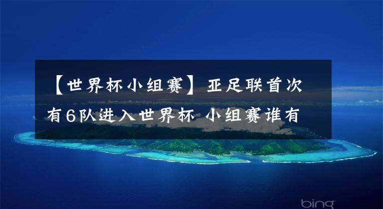【世界杯小组赛】亚足联首次有6队进入世界杯 小组赛谁有机会突围 团灭不可能