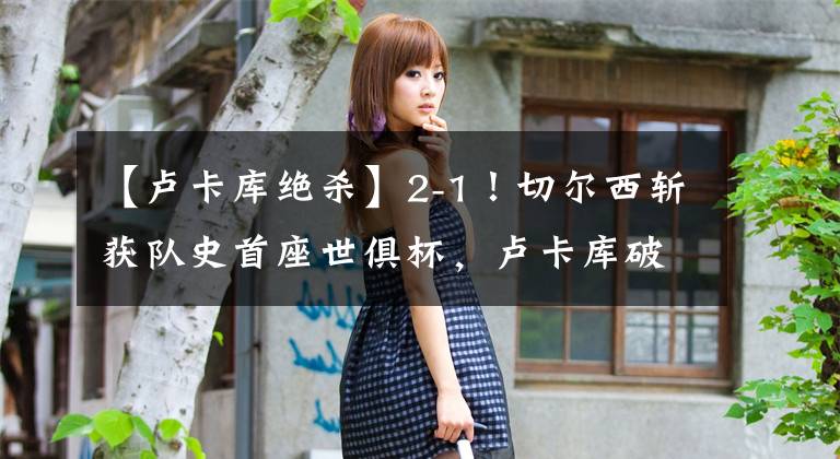 【卢卡库绝杀】2-1!切尔西斩获队史首座世俱杯,卢卡库破门,哈弗茨点射绝杀KTO